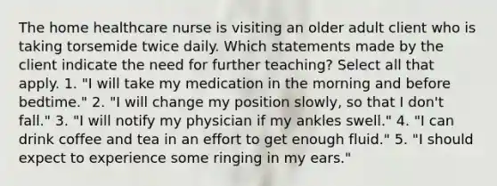 The home healthcare nurse is visiting an older adult client who is taking torsemide twice daily. Which statements made by the client indicate the need for further teaching? Select all that apply. 1. "I will take my medication in the morning and before bedtime." 2. "I will change my position slowly, so that I don't fall." 3. "I will notify my physician if my ankles swell." 4. "I can drink coffee and tea in an effort to get enough fluid." 5. "I should expect to experience some ringing in my ears."