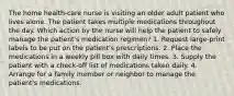 The home health-care nurse is visiting an older adult patient who lives alone. The patient takes multiple medications throughout the day. Which action by the nurse will help the patient to safely manage the patient's medication regimen? 1. Request large-print labels to be put on the patient's prescriptions. 2. Place the medications in a weekly pill box with daily times. 3. Supply the patient with a check-off list of medications taken daily. 4. Arrange for a family member or neighbor to manage the patient's medications.