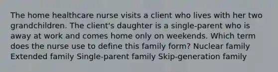 The home healthcare nurse visits a client who lives with her two grandchildren. The client's daughter is a single-parent who is away at work and comes home only on weekends. Which term does the nurse use to define this family form? Nuclear family Extended family Single-parent family Skip-generation family