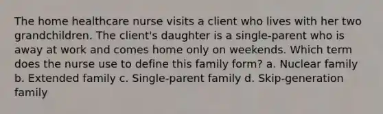 The home healthcare nurse visits a client who lives with her two grandchildren. The client's daughter is a single-parent who is away at work and comes home only on weekends. Which term does the nurse use to define this family form? a. Nuclear family b. Extended family c. Single-parent family d. Skip-generation family