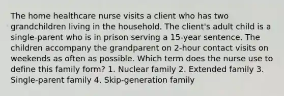 The home healthcare nurse visits a client who has two grandchildren living in the household. The client's adult child is a single-parent who is in prison serving a 15-year sentence. The children accompany the grandparent on 2-hour contact visits on weekends as often as possible. Which term does the nurse use to define this family form? 1. Nuclear family 2. Extended family 3. Single-parent family 4. Skip-generation family