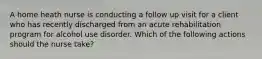 A home heath nurse is conducting a follow up visit for a client who has recently discharged from an acute rehabilitation program for alcohol use disorder. Which of the following actions should the nurse take?