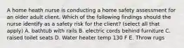 A home heath nurse is conducting a home safety assessment for an older adult client. Which of the following findings should the nurse identify as a safety risk for the client? (select all that apply) A. bathtub with rails B. electric cords behind furniture C. raised toilet seats D. Water heater temp 130 F E. Throw rugs