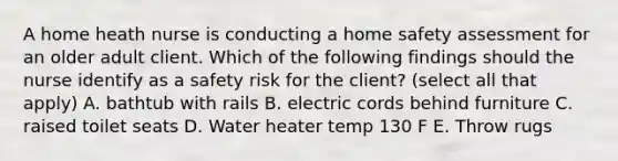 A home heath nurse is conducting a home safety assessment for an older adult client. Which of the following findings should the nurse identify as a safety risk for the client? (select all that apply) A. bathtub with rails B. electric cords behind furniture C. raised toilet seats D. Water heater temp 130 F E. Throw rugs