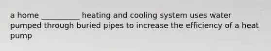 a home __________ heating and cooling system uses water pumped through buried pipes to increase the efficiency of a heat pump