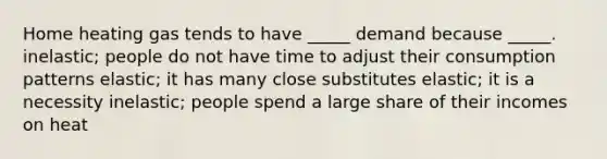 Home heating gas tends to have _____ demand because _____. inelastic; people do not have time to adjust their consumption patterns elastic; it has many close substitutes elastic; it is a necessity inelastic; people spend a large share of their incomes on heat