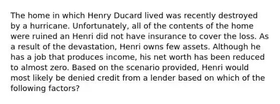 The home in which Henry Ducard lived was recently destroyed by a hurricane. Unfortunately, all of the contents of the home were ruined an Henri did not have insurance to cover the loss. As a result of the devastation, Henri owns few assets. Although he has a job that produces income, his net worth has been reduced to almost zero. Based on the scenario provided, Henri would most likely be denied credit from a lender based on which of the following factors?