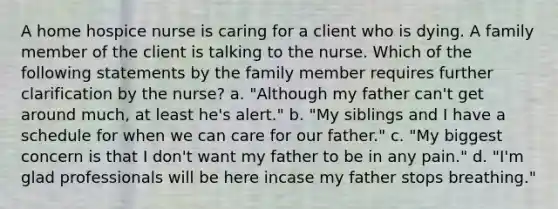 A home hospice nurse is caring for a client who is dying. A family member of the client is talking to the nurse. Which of the following statements by the family member requires further clarification by the nurse? a. "Although my father can't get around much, at least he's alert." b. "My siblings and I have a schedule for when we can care for our father." c. "My biggest concern is that I don't want my father to be in any pain." d. "I'm glad professionals will be here incase my father stops breathing."