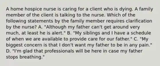 A home hospice nurse is caring for a client who is dying. A family member of the client is talking to the nurse. Which of the following statements by the family member requires clarification by the nurse? A. "Although my father can't get around very much, at least he is alert." B. "My siblings and I have a schedule of when we are available to provide care for our father." C. "My biggest concern is that I don't want my father to be in any pain." D. "I'm glad that professionals will be here in case my father stops breathing."