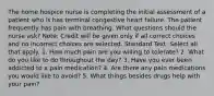 The home hospice nurse is completing the initial assessment of a patient who is has terminal congestive heart failure. The patient frequently has pain with breathing. What questions should the nurse ask? Note: Credit will be given only if all correct choices and no incorrect choices are selected. Standard Text: Select all that apply. 1. How much pain are you willing to tolerate? 2. What do you like to do throughout the day? 3. Have you ever been addicted to a pain medication? 4. Are there any pain medications you would like to avoid? 5. What things besides drugs help with your pain?