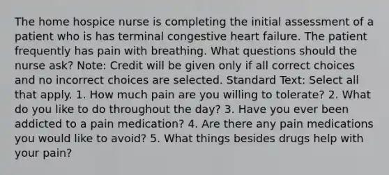 The home hospice nurse is completing the initial assessment of a patient who is has terminal congestive heart failure. The patient frequently has pain with breathing. What questions should the nurse ask? Note: Credit will be given only if all correct choices and no incorrect choices are selected. Standard Text: Select all that apply. 1. How much pain are you willing to tolerate? 2. What do you like to do throughout the day? 3. Have you ever been addicted to a pain medication? 4. Are there any pain medications you would like to avoid? 5. What things besides drugs help with your pain?