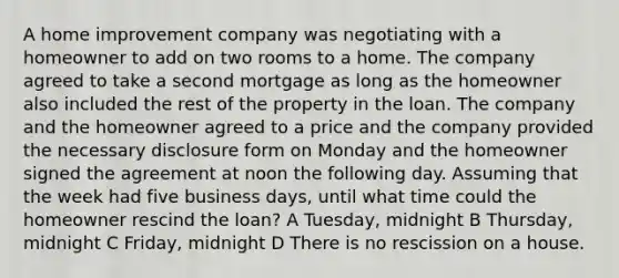 A home improvement company was negotiating with a homeowner to add on two rooms to a home. The company agreed to take a second mortgage as long as the homeowner also included the rest of the property in the loan. The company and the homeowner agreed to a price and the company provided the necessary disclosure form on Monday and the homeowner signed the agreement at noon the following day. Assuming that the week had five business days, until what time could the homeowner rescind the loan? A Tuesday, midnight B Thursday, midnight C Friday, midnight D There is no rescission on a house.