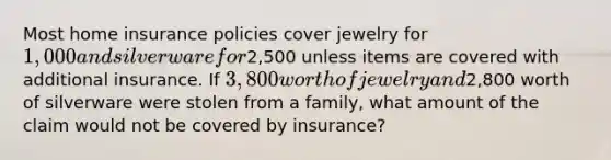 Most home insurance policies cover jewelry for 1,000 and silverware for2,500 unless items are covered with additional insurance. If 3,800 worth of jewelry and2,800 worth of silverware were stolen from a family, what amount of the claim would not be covered by insurance?