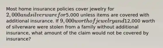 Most home insurance policies cover jewelry for 2,000 and silverware for5,000 unless items are covered with additional insurance. If 9,000 worth of jewelry and12,000 worth of silverware were stolen from a family without additional insurance, what amount of the claim would not be covered by insurance?