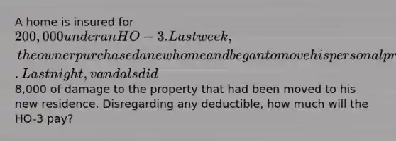 A home is insured for 200,000 under an HO-3. Last week, the owner purchased a new home and began to move his personal property to the new residence. Last night, vandals did8,000 of damage to the property that had been moved to his new residence. Disregarding any deductible, how much will the HO-3 pay?