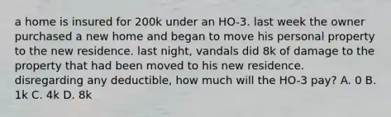 a home is insured for 200k under an HO-3. last week the owner purchased a new home and began to move his personal property to the new residence. last night, vandals did 8k of damage to the property that had been moved to his new residence. disregarding any deductible, how much will the HO-3 pay? A. 0 B. 1k C. 4k D. 8k