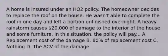 A home is insured under an HO2 policy. The homeowner decides to replace the roof on the house. He wasn't able to complete the roof in one day and left a portion unfinished overnight. A heavy rainstorm causes 20,000 of damage to the interior of the house and some furniture. In this situation, the policy will pay... A. Replacement cost of the damage B. 80% of replacement cost C. Nothing D. The ACV of the damage