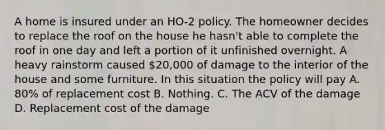 A home is insured under an HO-2 policy. The homeowner decides to replace the roof on the house he hasn't able to complete the roof in one day and left a portion of it unfinished overnight. A heavy rainstorm caused 20,000 of damage to the interior of the house and some furniture. In this situation the policy will pay A. 80% of replacement cost B. Nothing. C. The ACV of the damage D. Replacement cost of the damage