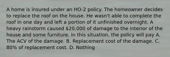 A home is insured under an HO-2 policy. The homeowner decides to replace the roof on the house. He wasn't able to complete the roof in one day and left a portion of it unfinished overnight. A heavy rainstorm caused 20,000 of damage to the interior of the house and some furniture. In this situation, the policy will pay A. The ACV of the damage. B. Replacement cost of the damage. C. 80% of replacement cost. D. Nothing