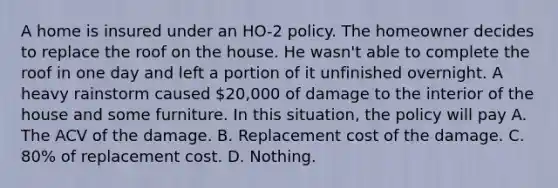 A home is insured under an HO-2 policy. The homeowner decides to replace the roof on the house. He wasn't able to complete the roof in one day and left a portion of it unfinished overnight. A heavy rainstorm caused 20,000 of damage to the interior of the house and some furniture. In this situation, the policy will pay A. The ACV of the damage. B. Replacement cost of the damage. C. 80% of replacement cost. D. Nothing.