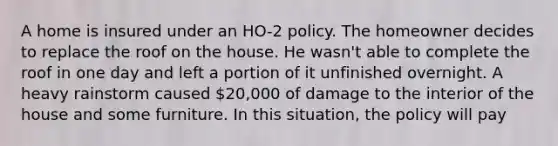 A home is insured under an HO-2 policy. The homeowner decides to replace the roof on the house. He wasn't able to complete the roof in one day and left a portion of it unfinished overnight. A heavy rainstorm caused 20,000 of damage to the interior of the house and some furniture. In this situation, the policy will pay