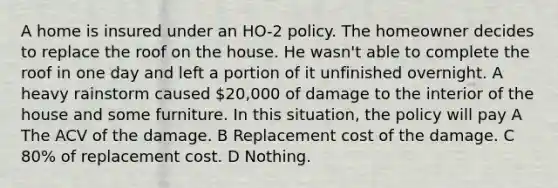 A home is insured under an HO-2 policy. The homeowner decides to replace the roof on the house. He wasn't able to complete the roof in one day and left a portion of it unfinished overnight. A heavy rainstorm caused 20,000 of damage to the interior of the house and some furniture. In this situation, the policy will pay A The ACV of the damage. B Replacement cost of the damage. C 80% of replacement cost. D Nothing.