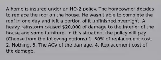 A home is insured under an HO-2 policy. The homeowner decides to replace the roof on the house. He wasn't able to complete the roof in one day and left a portion of it unfinished overnight. A heavy rainstorm caused 20,000 of damage to the interior of the house and some furniture. In this situation, the policy will pay (Choose from the following options) 1. 80% of replacement cost. 2. Nothing. 3. The ACV of the damage. 4. Replacement cost of the damage.