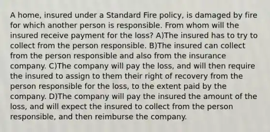 A home, insured under a Standard Fire policy, is damaged by fire for which another person is responsible. From whom will the insured receive payment for the loss? A)The insured has to try to collect from the person responsible. B)The insured can collect from the person responsible and also from the insurance company. C)The company will pay the loss, and will then require the insured to assign to them their right of recovery from the person responsible for the loss, to the extent paid by the company. D)The company will pay the insured the amount of the loss, and will expect the insured to collect from the person responsible, and then reimburse the company.