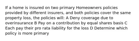 If a home is insured on two primary Homeowners policies provided by different insurers, and both policies cover the same property loss, the policies will: A Deny coverage due to overinsurance B Pay on a contribution by equal shares basis C Each pay their pro rata liability for the loss D Determine which policy is more primary