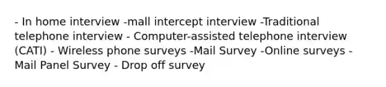 - In home interview -mall intercept interview -Traditional telephone interview - Computer-assisted telephone interview (CATI) - Wireless phone surveys -Mail Survey -Online surveys -Mail Panel Survey - Drop off survey