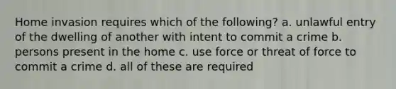 Home invasion requires which of the following? a. unlawful entry of the dwelling of another with intent to commit a crime b. persons present in the home c. use force or threat of force to commit a crime d. all of these are required