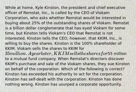 While at home, Kyle Kinston, the president and chief executive officer of Remstat, Inc., is called by the CEO of Viokam Corporation, who asks whether Remstat would be interested in buying about 25% of the outstanding shares of Viokam. Remstat is a billion dollar conglomerate that has eyed Viokam for some time, but Kinston tells Viokam's CEO that Remstat is not interested. Kinston tells the CEO, however, that KKIM, Inc., is willing to buy the shares. Kinston is the 100% shareholder of KKIM. Viokam sells the shares to KKIM for 35 million. A year later, KKIM sells the shares for55 million to a mutual fund company. When Remstat's directors discover KKIM's purchase and sale of the Viokam shares, they sue Kinston on behalf of the corporation. Which of the following is correct? Kinston has exceeded his authority to act for the corporation. Kinston has self-dealt with the corporation. Kinston has done nothing wrong. Kinston has usurped a corporate opportunity.