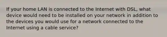 If your home LAN is connected to the Internet with DSL, what device would need to be installed on your network in addition to the devices you would use for a network connected to the Internet using a cable service?