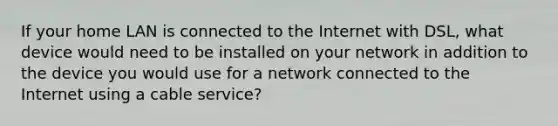 If your home LAN is connected to the Internet with DSL, what device would need to be installed on your network in addition to the device you would use for a network connected to the Internet using a cable service?