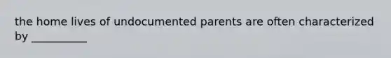 the home lives of undocumented parents are often characterized by __________