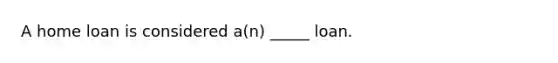 A home loan is considered a(n) _____ loan.