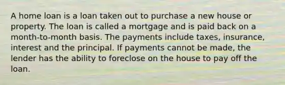 A home loan is a loan taken out to purchase a new house or property. The loan is called a mortgage and is paid back on a month-to-month basis. The payments include taxes, insurance, interest and the principal. If payments cannot be made, the lender has the ability to foreclose on the house to pay off the loan.