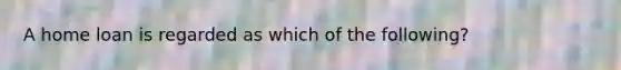 A home loan is regarded as which of the following?