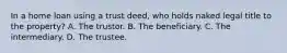 In a home loan using a trust deed, who holds naked legal title to the property? A. The trustor. B. The beneficiary. C. The intermediary. D. The trustee.
