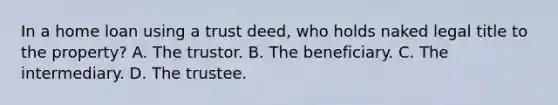 In a home loan using a trust deed, who holds naked legal title to the property? A. The trustor. B. The beneficiary. C. The intermediary. D. The trustee.