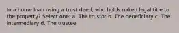 In a home loan using a trust deed, who holds naked legal title to the property? Select one: a. The trustor b. The beneficiary c. The intermediary d. The trustee