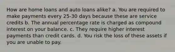 How are home loans and auto loans alike? a. You are required to make payments every 25-30 days because these are service credits b. The annual percentage rate is charged as compound interest on your balance. c. They require higher interest payments than credit cards. d. You risk the loss of these assets if you are unable to pay.