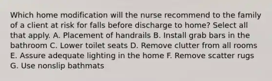 Which home modification will the nurse recommend to the family of a client at risk for falls before discharge to home? Select all that apply. A. Placement of handrails B. Install grab bars in the bathroom C. Lower toilet seats D. Remove clutter from all rooms E. Assure adequate lighting in the home F. Remove scatter rugs G. Use nonslip bathmats