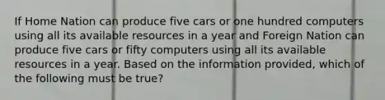 If Home Nation can produce five cars or one hundred computers using all its available resources in a year and Foreign Nation can produce five cars or fifty computers using all its available resources in a year. Based on the information provided, which of the following must be true?