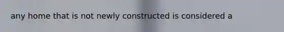 any home that is not newly constructed is considered a