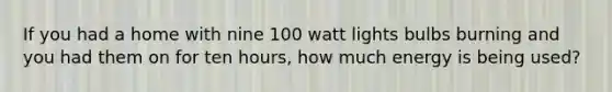 If you had a home with nine 100 watt lights bulbs burning and you had them on for ten hours, how much energy is being used?