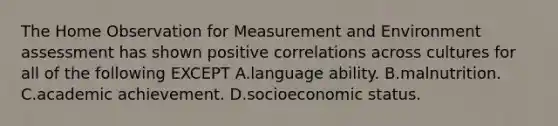 The Home Observation for Measurement and Environment assessment has shown positive correlations across cultures for all of the following EXCEPT A.language ability. B.malnutrition. C.academic achievement. D.socioeconomic status.