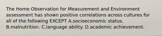 The Home Observation for Measurement and Environment assessment has shown positive correlations across cultures for all of the following EXCEPT A.socioeconomic status. B.malnutrition. C.language ability. D.academic achievement.