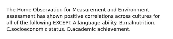 The Home Observation for Measurement and Environment assessment has shown positive correlations across cultures for all of the following EXCEPT A.language ability. B.malnutrition. C.socioeconomic status. D.academic achievement.