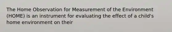 The Home Observation for Measurement of the Environment (HOME) is an instrument for evaluating the effect of a child's home environment on their